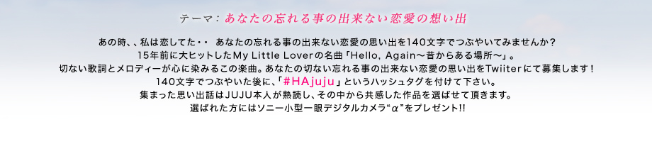 あの時、、私は恋してた・・
あなたの忘れる事の出来ない恋愛の思い出を140文字でつぶやいてみませんか？
15年前に大ヒットしたMy Little Loverの名曲「Hello, Again～昔からある場所～」。
切ない歌詞とメロディーが心に染みるこの楽曲。あなたの切ない忘れる事の出来ない恋愛の思い出をTwiiterにて募集します！140文字でつぶやいた後に、#HAjujuというハッシュタグを付けて下さい。集まった思い出話はJUJU本人が熟読し、その中から共感した作品を選ばせて頂きます。選ばれた方にはソニー小型一眼デジタルカメラ“α”をプレゼント!!