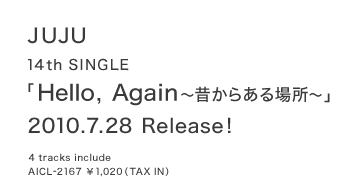 14th　SINGLE「Hello, Again～昔からある場所～」
2010/7/28　Release!
4 tracks include　
AICL-2167 ￥1,020 (TAX IN) 