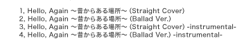1, Hello,　Again～昔からある場所～（Original Ver.）　　　　
2, Hello,　Again～昔からある場所～（Ballad Ver.）　　
3, Hello,　Again～昔からある場所～（Original Ver.）-instrumental-
4, Hello,　Again～昔からある場所～（Ballad Ver.）-instrumental-