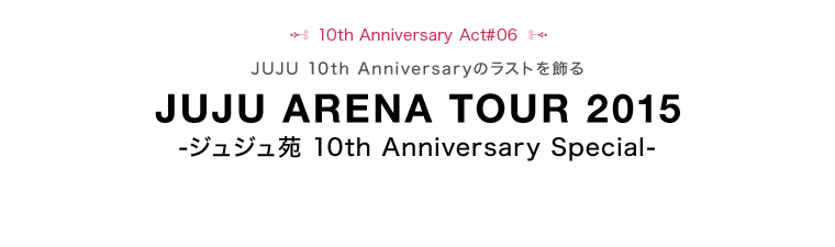10th Anniversary Act#06
JUJU 10th Anniversaryのラストを飾る
JUJU ARENA TOUR 2015
-ジュジュ苑 10th Anniversary Special-
※最速のチケット先行予約を「JUJU FAM」で行います。