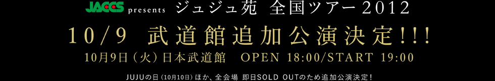 10/9 武道館追加公演決定!!!
10月9日（火）日本武道館　OPEN 18:00/START 19:00 JUJUの日（10月10日）ほか、全会場 即日SOLD OUTのため追加公演が決定！