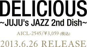 DELICIOUS ～JUJU's JAZZ 2nd Dish～AICL-2545 ／ \3,059(税込) 2013.6.26 RELEASE