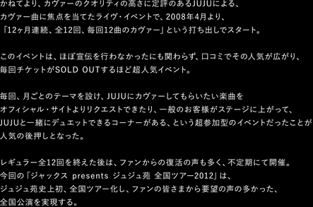 かねてより、カヴァーのクオリティの高さに定評のあるJUJUによる、
カヴァー曲に焦点を当てたライヴ・イベントで、2008年4月より、
「12ヶ月連続、全12回、毎回12曲のカヴァー」という打ち出しでスタート。
このイベントは、ほぼ宣伝を行わなかったにも関わらず、口コミでその人気が広がり、
毎回チケットがSOLD OUTするほど超人気イベント。
毎回、月ごとのテーマを設け、JUJUにカヴァーしてもらいたい楽曲をオフィシャル・サイトよりリクエストできたり、
一般のお客様がステージに上がって、JUJUと一緒にデュエットできるコーナーがある、
という超参加型のイベントだったことが人気の後押しとなった。
レギュラー全12回を終えた後は、ファンからの復活の声も多く、不定期にて開催。
今回の「ジャックス presents ジュジュ苑 全国ツアー2012」は、
ジュジュ苑史上初、全国ツアー化し、ファンの皆さまから要望の声の多かった、全国公演を実現する。