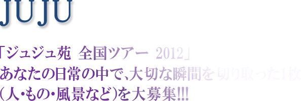 JUJU 「ジュジュ苑 全国ツアー2012」あなたの日常の中で、大切な瞬間を切り取った1枚(人・もの・風景など)を大募集!!!!