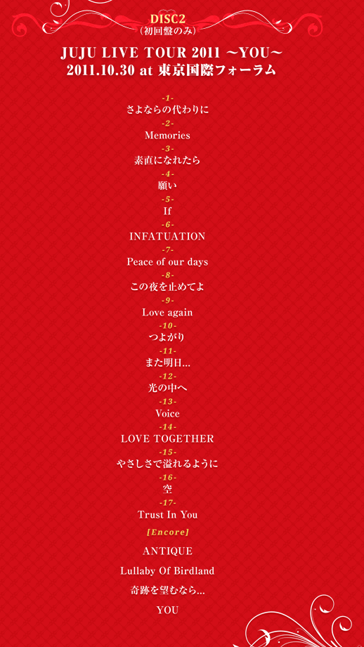 DISC 2�i����Ղ̂݁j�wJUJU LIVE TOUR 2011 �`YOU�`�x2011.10.30 at �������ۃt�H�[���� 1. ����Ȃ�̑���� 2. Memories 3. �f���ɂȂꂽ�� 4. �肢 5. If 6. INFATUATION 7. Peace of our days 8. ���̖���~�߂Ă� 9. Love again 10. �悪�� 11. �܂�����... 12. ���̒��� 13. Voice 14. LOVE TOGETHER 15. �₳�����ň���悤�� 16. �� 17. Trust In You [Encore] 18. ANTIQUE 19. Lullaby Of Birdland 20. ��Ղ�]�ނȂ�... 21. YOU