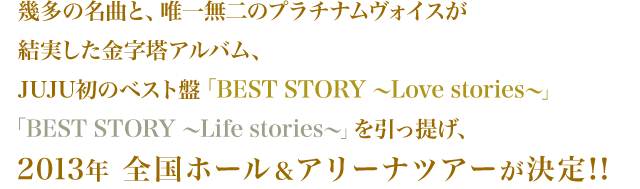 幾多の名曲と、唯一無二のプラチナムヴォイスが結実した金字塔アルバム、JUJU初のベスト盤「BEST STORY～Love stories～」「BEST STORY～Life stories～」を引っ提げ、2013年 全国ホール＆アリーナツアーが決定!!