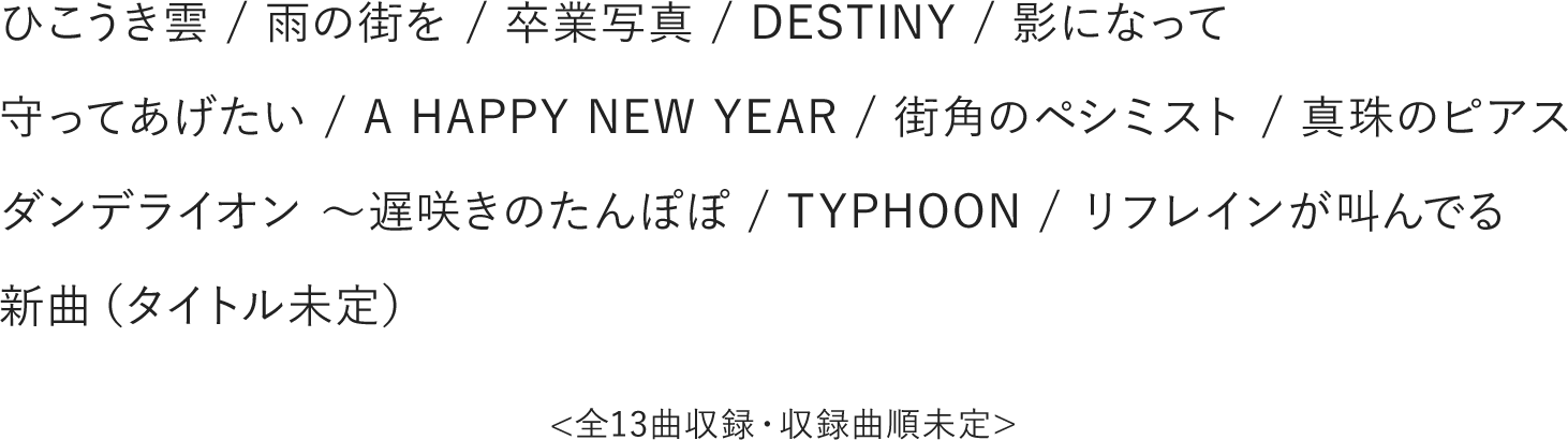 ひこうき雲 / 雨の街を / 卒業写真 / DESTINY / 影になって / 守ってあげたい A HAPPY NEW YEAR / 街角のペシミスト / 真珠のピアス / ダンデライオン ~遅咲きのたんぽぽ / TYPHOON / リフレインが叫んでる / 新曲(タイトル未定) ※全13曲収録・収録曲順未定