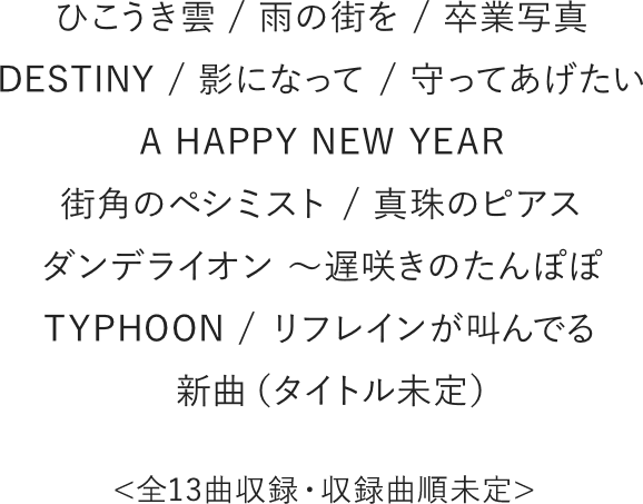 ひこうき雲 / 雨の街を / 卒業写真 / DESTINY / 影になって / 守ってあげたい A HAPPY NEW YEAR / 街角のペシミスト / 真珠のピアス / ダンデライオン ~遅咲きのたんぽぽ / TYPHOON / リフレインが叫んでる / 新曲(タイトル未定) ※全13曲収録・収録曲順未定