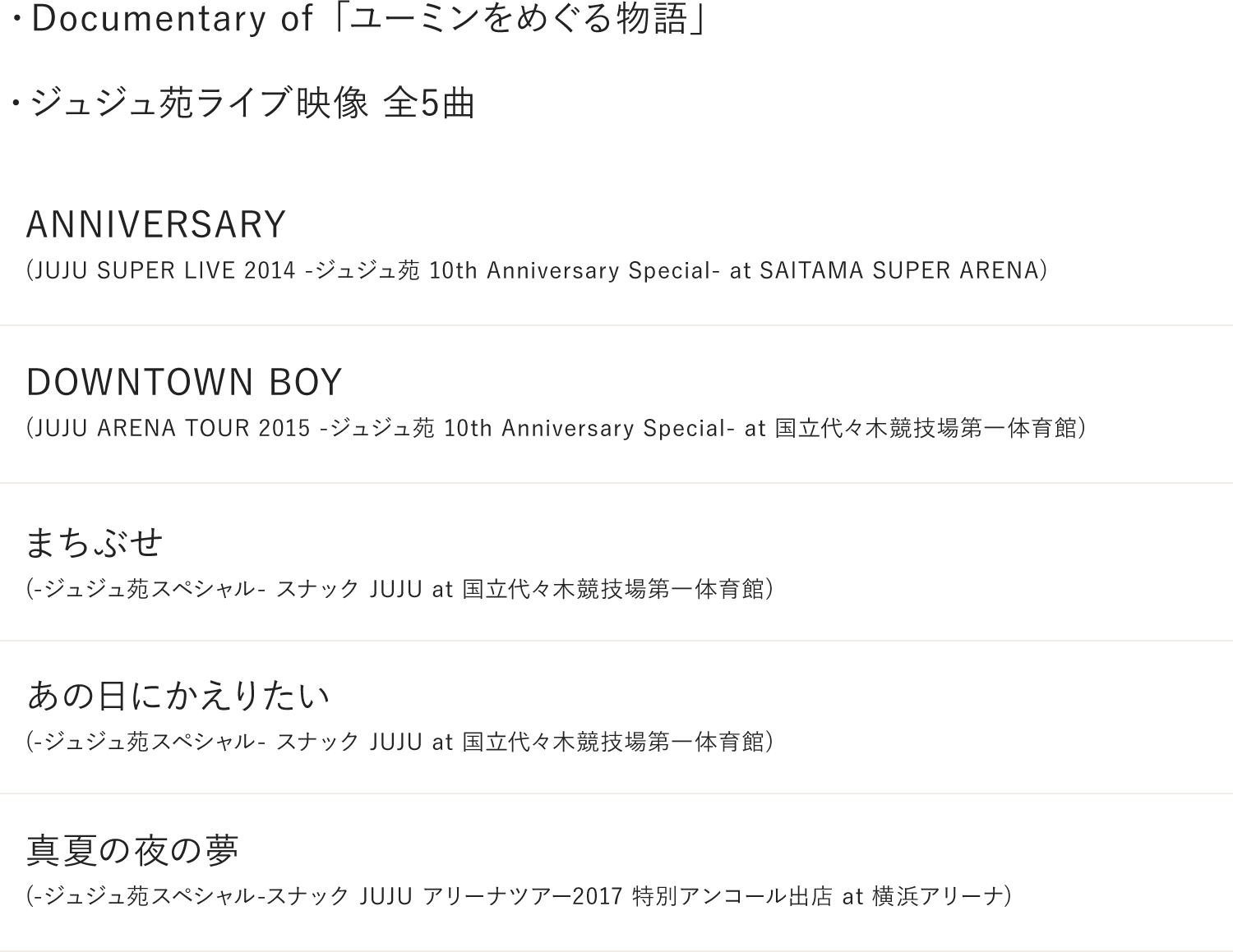 ・Documentary of ユーミンをめぐる物語・ジュジュ苑 LIVE映像 (全5曲)「ANNIVERSARY」(JUJU SUPER LIVE 2014 -ジュジュ苑 10th Anniversary Special- at SAITAMA SUPER ARENA)「DOWNTOWN BOY」(JUJU ARENA TOUR 2015 -ジュジュ苑 10th Anniversary Special- at 国立代々木競技場第一体育館)「まちぶせ」(-ジュジュ苑スペシャル- スナックJUJU at 国立代々木競技場第一体育館)「あの日にかえりたい」(-ジュジュ苑スペシャル- スナックJUJU at 国立代々木競技場第一体育館)「真夏の夜の夢」(-ジュジュ苑スペシャル-スナックJUJU アリーナツアー2017 特別アンコール出店 at 横浜アリーナ)