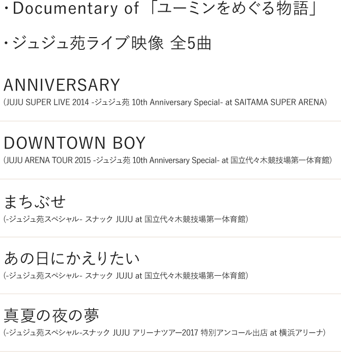・Documentary of ユーミンをめぐる物語・ジュジュ苑 LIVE映像 (全5曲)「ANNIVERSARY」(JUJU SUPER LIVE 2014 -ジュジュ苑 10th Anniversary Special- at SAITAMA SUPER ARENA)「DOWNTOWN BOY」(JUJU ARENA TOUR 2015 -ジュジュ苑 10th Anniversary Special- at 国立代々木競技場第一体育館)「まちぶせ」(-ジュジュ苑スペシャル- スナックJUJU at 国立代々木競技場第一体育館)「あの日にかえりたい」(-ジュジュ苑スペシャル- スナックJUJU at 国立代々木競技場第一体育館)「真夏の夜の夢」(-ジュジュ苑スペシャル-スナックJUJU アリーナツアー2017 特別アンコール出店 at 横浜アリーナ)