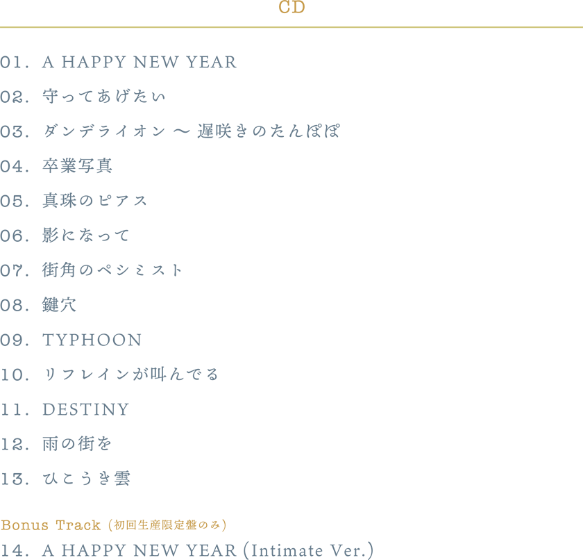 01. A HAPPY NEW YEAR02. 守ってあげたい03. ダンデライオン ～ 遅咲きのたんぽぽ04. 卒業写真05. 真珠のピアス06. 影になって07. 街角のペシミスト08. 鍵穴09. TYPHOON10. リフレインが叫んでる11. DESTINY12. 雨の街を13. ひこうき雲Bonus Track (初回生産限定盤のみ)14. A HAPPY NEW YEAR