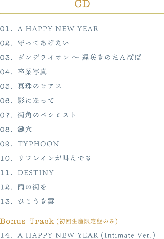 01. A HAPPY NEW YEAR02. 守ってあげたい03. ダンデライオン ～ 遅咲きのたんぽぽ04. 卒業写真05. 真珠のピアス06. 影になって07. 街角のペシミスト08. 鍵穴09. TYPHOON10. リフレインが叫んでる11. DESTINY12. 雨の街を13. ひこうき雲Bonus Track (初回生産限定盤のみ)14. A HAPPY NEW YEAR