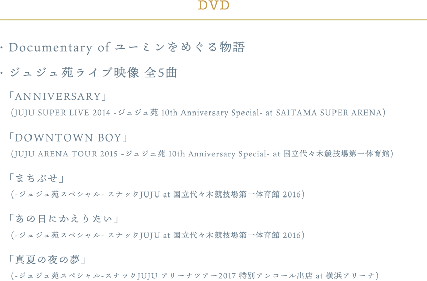 ・Documentary of ユーミンをめぐる物語・ジュジュ苑 LIVE映像 (全5曲)「ANNIVERSARY」(JUJU SUPER LIVE 2014 -ジュジュ苑 10th Anniversary Special- at SAITAMA SUPER ARENA)「DOWNTOWN BOY」(JUJU ARENA TOUR 2015 -ジュジュ苑 10th Anniversary Special- at 国立代々木競技場第一体育館)「まちぶせ」(-ジュジュ苑スペシャル- スナックJUJU at 国立代々木競技場第一体育館 2016)「あの日にかえりたい」(-ジュジュ苑スペシャル- スナックJUJU at 国立代々木競技場第一体育館 2016)「真夏の夜の夢」(-ジュジュ苑スペシャル-スナックJUJU アリーナツアー2017 特別アンコール出店 at 横浜アリーナ)