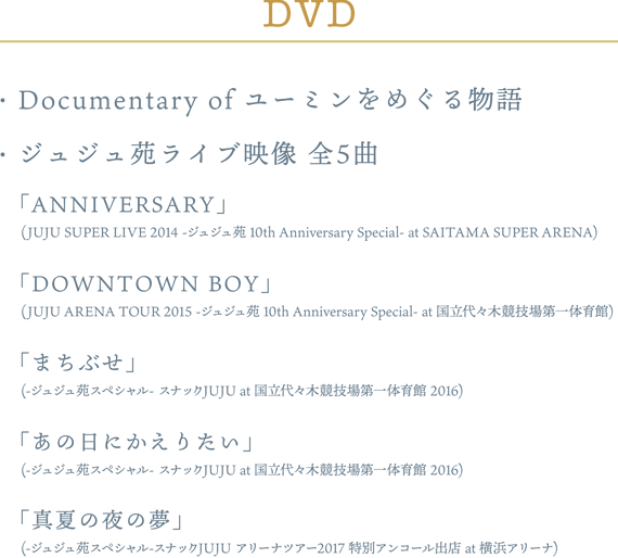 ・Documentary of ユーミンをめぐる物語・ジュジュ苑 LIVE映像 (全5曲)「ANNIVERSARY」(JUJU SUPER LIVE 2014 -ジュジュ苑 10th Anniversary Special- at SAITAMA SUPER ARENA)「DOWNTOWN BOY」(JUJU ARENA TOUR 2015 -ジュジュ苑 10th Anniversary Special- at 国立代々木競技場第一体育館)「まちぶせ」(-ジュジュ苑スペシャル- スナックJUJU at 国立代々木競技場第一体育館)「あの日にかえりたい」(-ジュジュ苑スペシャル- スナックJUJU at 国立代々木競技場第一体育館)「真夏の夜の夢」(-ジュジュ苑スペシャル-スナックJUJU アリーナツアー2017 特別アンコール出店 at 横浜アリーナ)